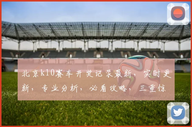 北京k10赛车开奖记录最新，实时更新，专业分析，必看攻略，三重惊喜，不容错过