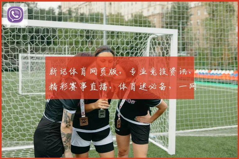 新记体育网页版，专业竞技资讯，精彩赛事直播，体育迷必备，一网打尽
