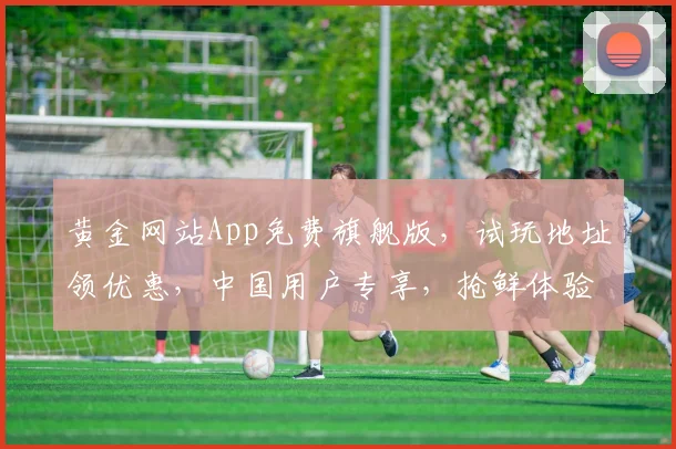 黄金网站App免费旗舰版，试玩地址领优惠，中国用户专享，抢鲜体验